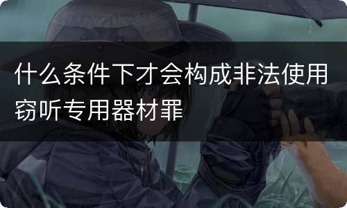 什么条件下才会构成非法使用窃听专用器材罪