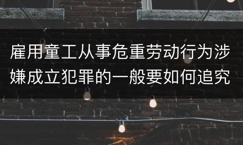 雇用童工从事危重劳动行为涉嫌成立犯罪的一般要如何追究法律责任
