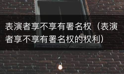 表演者享不享有署名权（表演者享不享有署名权的权利）