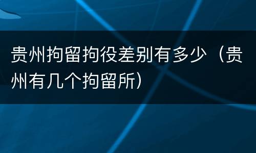 贵州拘留拘役差别有多少（贵州有几个拘留所）