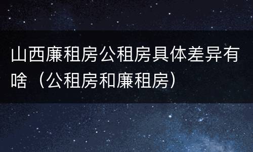 山西廉租房公租房具体差异有啥（公租房和廉租房）
