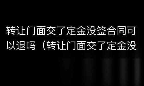转让门面交了定金没签合同可以退吗（转让门面交了定金没签合同可以退吗合法吗）