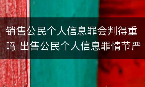 销售公民个人信息罪会判得重吗 出售公民个人信息罪情节严重