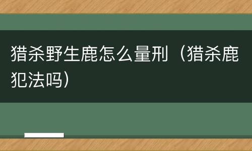 猎杀野生鹿怎么量刑（猎杀鹿犯法吗）