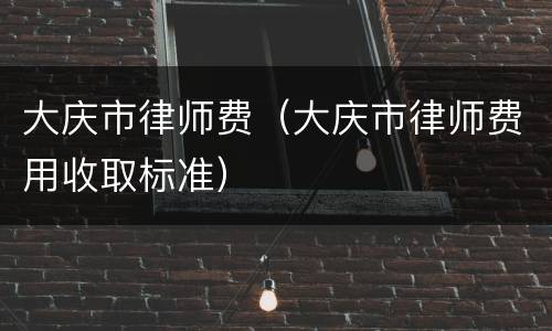 大庆市律师费（大庆市律师费用收取标准）