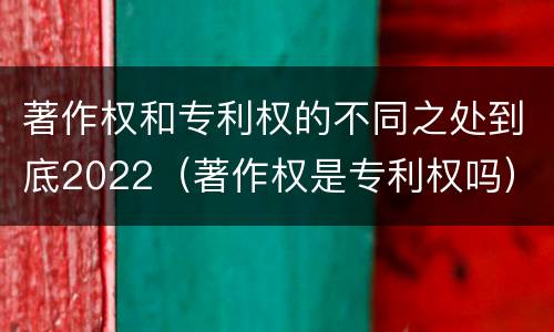 著作权和专利权的不同之处到底2022（著作权是专利权吗）