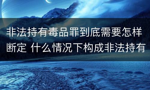 非法持有毒品罪到底需要怎样断定 什么情况下构成非法持有毒品罪