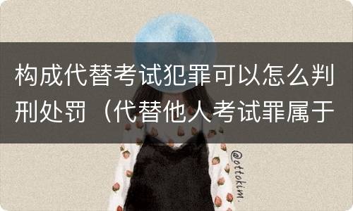 构成代替考试犯罪可以怎么判刑处罚（代替他人考试罪属于什么类犯罪）