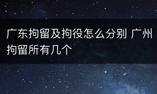 广东拘留及拘役怎么分别 广州拘留所有几个