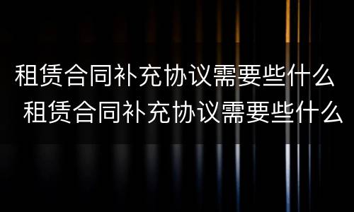 租赁合同补充协议需要些什么 租赁合同补充协议需要些什么材料