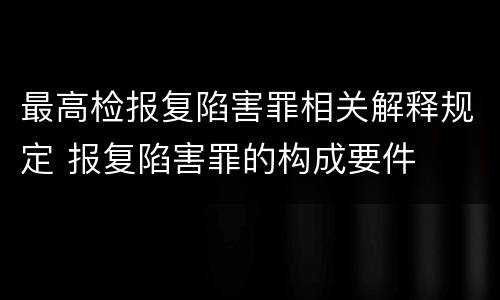 最高检报复陷害罪相关解释规定 报复陷害罪的构成要件