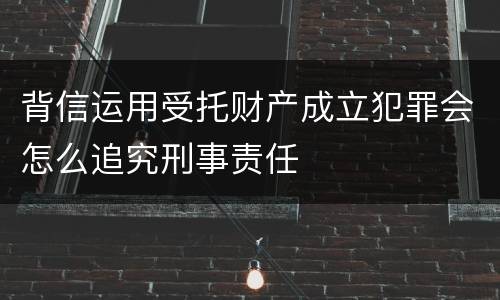 背信运用受托财产成立犯罪会怎么追究刑事责任