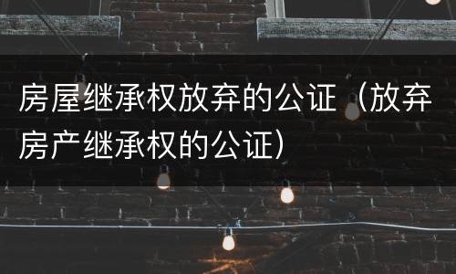 房屋继承权放弃的公证（放弃房产继承权的公证）