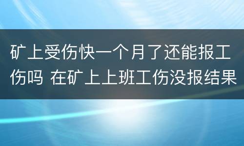 矿上受伤快一个月了还能报工伤吗 在矿上上班工伤没报结果严重了