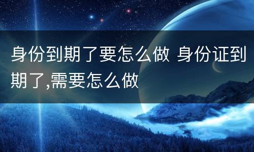 身份到期了要怎么做 身份证到期了,需要怎么做
