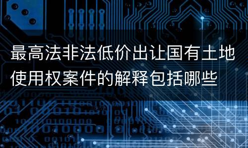 最高法非法低价出让国有土地使用权案件的解释包括哪些
