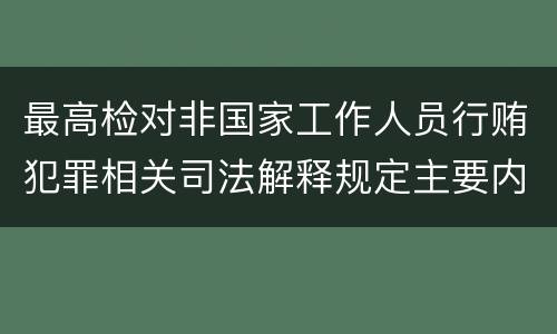 最高检对非国家工作人员行贿犯罪相关司法解释规定主要内容包括什么