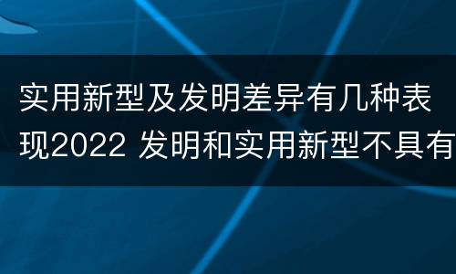 实用新型及发明差异有几种表现2022 发明和实用新型不具有什么特性