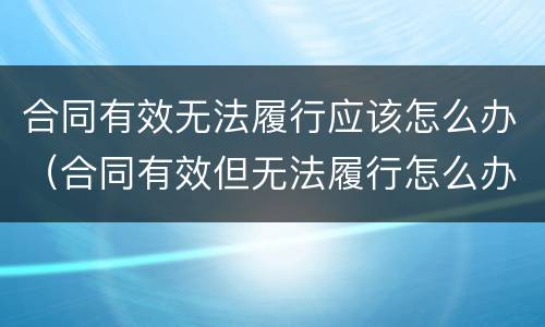 合同有效无法履行应该怎么办（合同有效但无法履行怎么办）