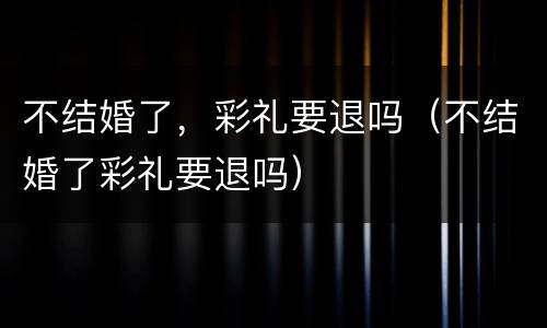 不结婚了，彩礼要退吗（不结婚了彩礼要退吗）