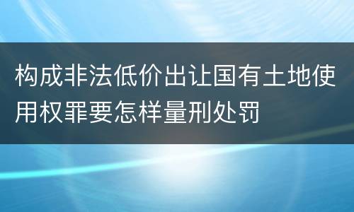 构成非法低价出让国有土地使用权罪要怎样量刑处罚