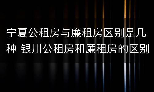 宁夏公租房与廉租房区别是几种 银川公租房和廉租房的区别