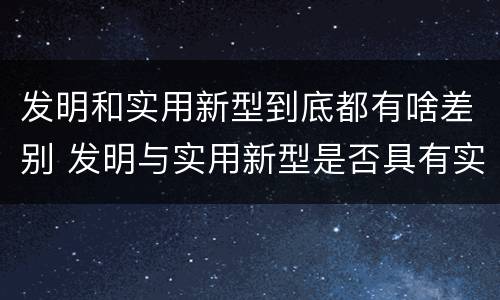 发明和实用新型到底都有啥差别 发明与实用新型是否具有实用性