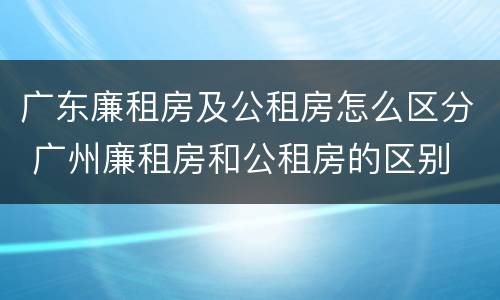 广东廉租房及公租房怎么区分 广州廉租房和公租房的区别