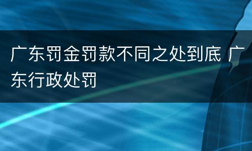 广东罚金罚款不同之处到底 广东行政处罚