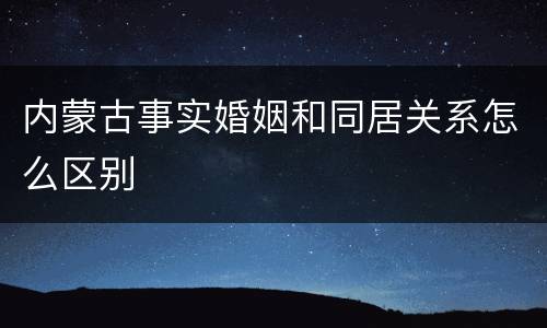 内蒙古事实婚姻和同居关系怎么区别