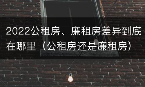 2022公租房、廉租房差异到底在哪里（公租房还是廉租房）