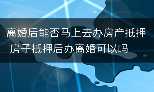 离婚后能否马上去办房产抵押 房子抵押后办离婚可以吗