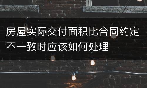 房屋实际交付面积比合同约定不一致时应该如何处理