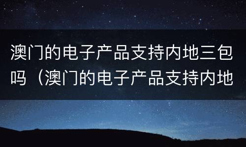 澳门的电子产品支持内地三包吗（澳门的电子产品支持内地三包吗是真的吗）