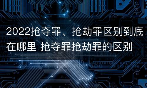 2022抢夺罪、抢劫罪区别到底在哪里 抢夺罪抢劫罪的区别