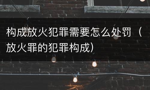构成放火犯罪需要怎么处罚（放火罪的犯罪构成）