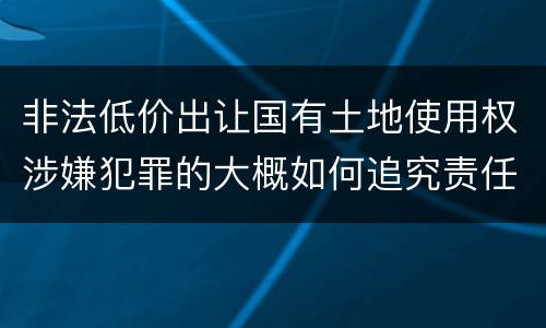 非法低价出让国有土地使用权涉嫌犯罪的大概如何追究责任