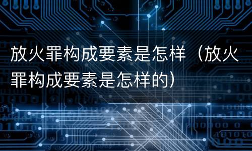 放火罪构成要素是怎样（放火罪构成要素是怎样的）