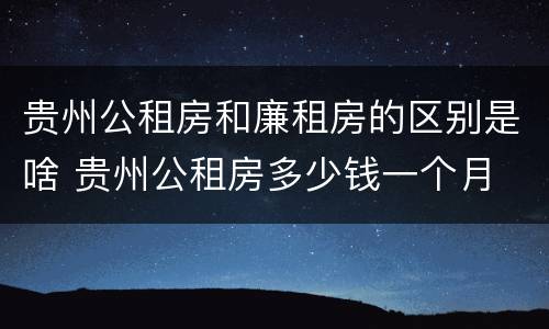 贵州公租房和廉租房的区别是啥 贵州公租房多少钱一个月