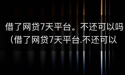 借了网贷7天平台。不还可以吗（借了网贷7天平台.不还可以吗）