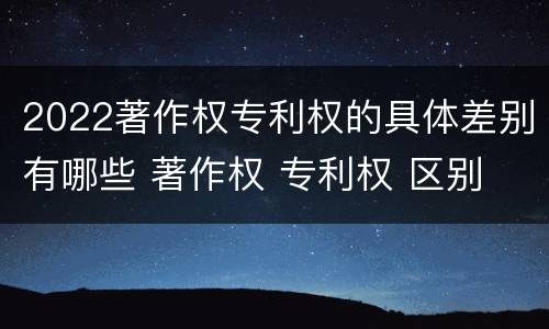 2022著作权专利权的具体差别有哪些 著作权 专利权 区别
