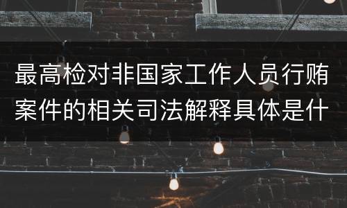 最高检对非国家工作人员行贿案件的相关司法解释具体是什么重要内容