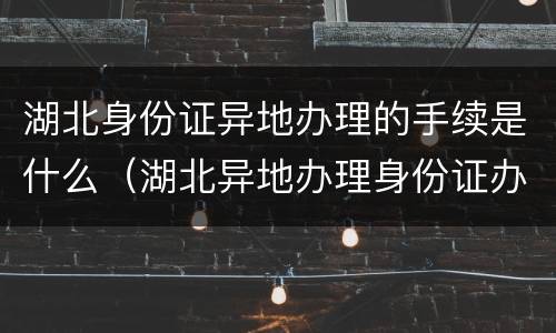 湖北身份证异地办理的手续是什么（湖北异地办理身份证办事处）