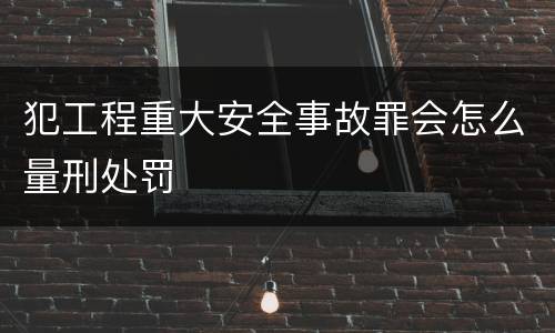 犯工程重大安全事故罪会怎么量刑处罚