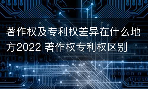 著作权及专利权差异在什么地方2022 著作权专利权区别