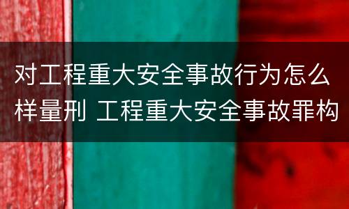 对工程重大安全事故行为怎么样量刑 工程重大安全事故罪构成要件