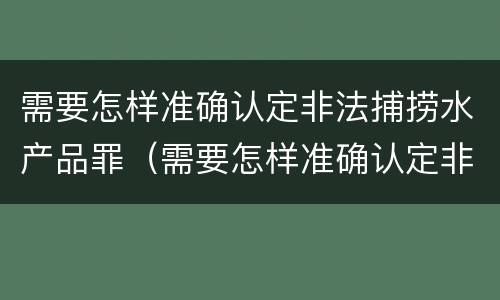 需要怎样准确认定非法捕捞水产品罪（需要怎样准确认定非法捕捞水产品罪行）