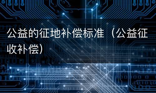公益的征地补偿标准（公益征收补偿）
