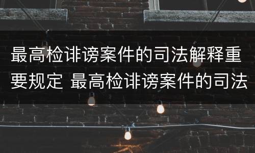 最高检诽谤案件的司法解释重要规定 最高检诽谤案件的司法解释重要规定是什么