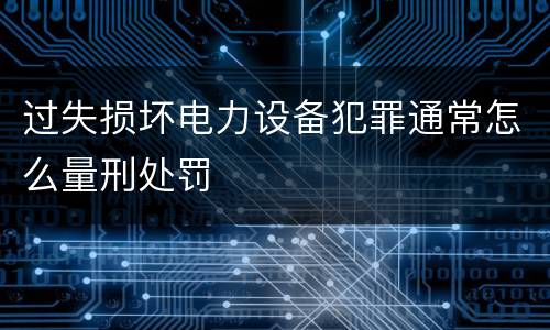 过失损坏电力设备犯罪通常怎么量刑处罚